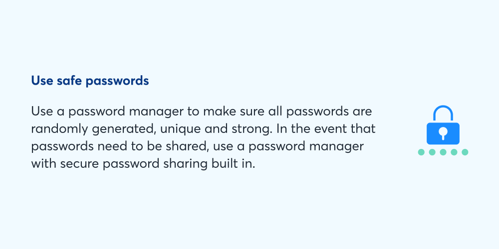 Use safe passwords: Use a password manager to make sure all passwords are randomly generated, unique, and strong. In the event that passwords need to be shared, use a password manager with secure password sharing built in.